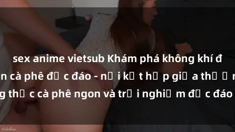 sex anime vietsub Khám phá không khí độc đáo tại sex quán cà phê độc đáo - nơi kết hợp giữa thưởng thức cà phê ngon và trải nghiệm độc đáo của không gian sex shop.
