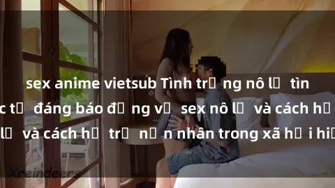 sex anime vietsub Tình trạng nô lệ tình dục: Những thực tế đáng báo động về sex nô lệ và cách hỗ trợ nạn nhân trong xã hội hiện nay
