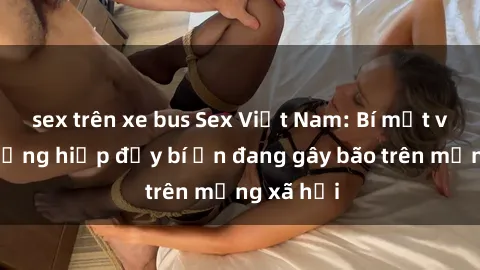 sex trên xe bus Sex Việt Nam: Bí mật về vụ cưỡng hiếp đầy bí ẩn đang gây bão trên mạng xã hội