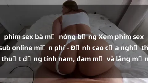 phim sex bà mẹ nóng bỏng Xem phim sex người Pháp vietsub online miễn phí - Đỉnh cao của nghệ thuật đồng tính nam, đam mỹ và lãng mạn từ xứ sở hoa hồng!