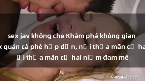 sex jav không che Khám phá không gian độc đáo tại sex quán cà phê hấp dẫn, nơi thỏa mãn cả hai niềm đam mê