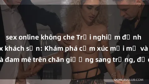 sex online không che Trải nghiệm đỉnh cao tình yêu tại sex khách sạn: Khám phá cảm xúc mới mẻ và đam mê trên chăn giường sang trọng, độc đáo, không giới hạn.
