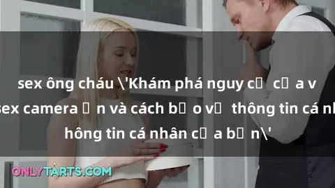 sex ông cháu 'Khám phá nguy cơ của việc sử dụng sex camera ẩn và cách bảo vệ thông tin cá nhân của bạn'