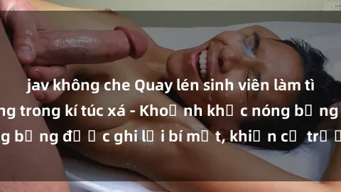 jav không che Quay lén sinh viên làm tình ngay trên giường trong kí túc xá - Khoảnh khắc nóng bỏng được ghi lại bí mật, khiến cả trường học xôn xao.