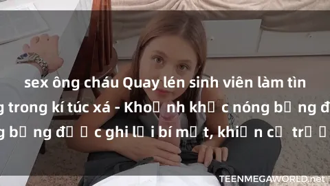 sex ông cháu Quay lén sinh viên làm tình ngay trên giường trong kí túc xá - Khoảnh khắc nóng bỏng được ghi lại bí mật, khiến cả trường học xôn xao.