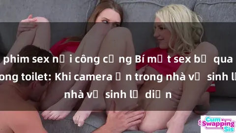phim sex nơi công cộng Bí mật sex bị quay lén trong toilet: Khi camera ẩn trong nhà vệ sinh lộ diện