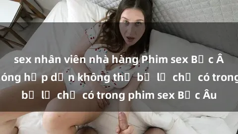 sex nhân viên nhà hàng Phim sex Bắc Âu: Những cảnh nóng hấp dẫn không thể bỏ lỡ chỉ có trong phim sex Bắc Âu