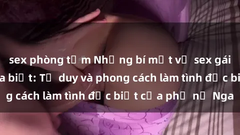 sex phòng tắm Những bí mật về sex gái Nga mà bạn chưa biết: Tư duy và phong cách làm tình đặc biệt của phụ nữ Nga