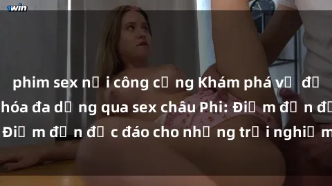 phim sex nơi công cộng Khám phá vẻ đẹp tự nhiên và văn hóa đa dạng qua sex châu Phi: Điểm đến độc đáo cho những trải nghiệm khó quên