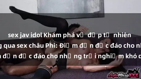 sex jav idol Khám phá vẻ đẹp tự nhiên và văn hóa đa dạng qua sex châu Phi: Điểm đến độc đáo cho những trải nghiệm khó quên
