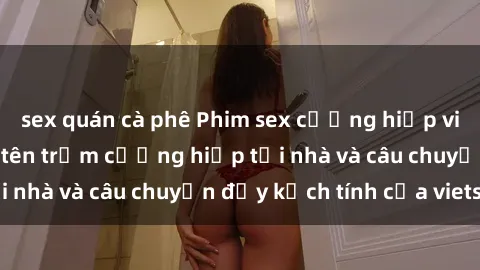 sex quán cà phê Phim sex cưỡng hiếp vietsub: Nữ sinh bị tên trộm cưỡng hiếp tại nhà và câu chuyện đầy kịch tính của vietsub
