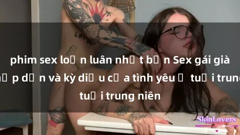 phim sex loạn luân nhật bản Sex gái già: Sự hấp dẫn và kỳ diệu của tình yêu ở tuổi trung niên