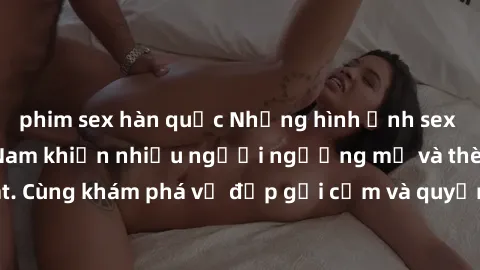 phim sex hàn quốc Những hình ảnh sex gái sinh viên Việt Nam khiến nhiều người ngưỡng mộ và thèm khát. Cùng khám phá vẻ đẹp gợi cảm và quyến rũ của những cô gái trẻ này.