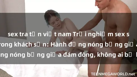 sex tra tấn việt nam Trải nghiệm sex sinh viên sôi động trong khách sạn: Hành động nóng bỏng giữa đám đông, không ai bị bỏ lỡ