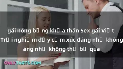 gái nóng bỏng khỏa thân Sex gái Việt Nam có con: Trải nghiệm đầy cảm xúc đáng nhớ không thể bỏ qua