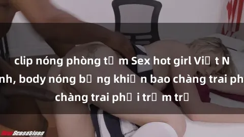 clip nóng phòng tắm Sex hot girl Việt Nam: Mặt xinh, body nóng bỏng khiến bao chàng trai phải trầm trồ