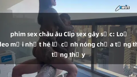 phim sex châu âu Clip sex gây sốc: Loạt video mới nhất hé lộ cảnh nóng chưa từng thấy