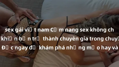 sex gái việt nam Cẩm nang sex không che: Những bí quyết khiến bạn trở thành chuyên gia trong chuyện ấy! Đọc ngay để khám phá những mẹo hay và bí quyết tình dục không che.