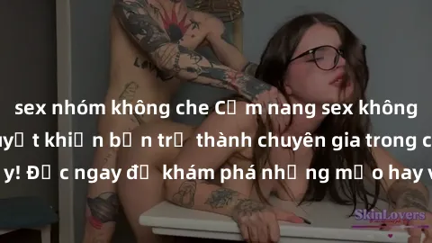 sex nhóm không che Cẩm nang sex không che: Những bí quyết khiến bạn trở thành chuyên gia trong chuyện ấy! Đọc ngay để khám phá những mẹo hay và bí quyết tình dục không che.