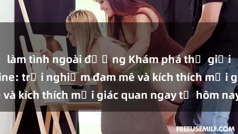 làm tình ngoài đường Khám phá thế giới mới của sex online: trải nghiệm đam mê và kích thích mọi giác quan ngay từ hôm nay!