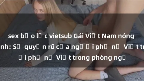 sex bạo lực vietsub Gái Việt Nam nóng bỏng khi làm tình: Sự quyến rũ của người phụ nữ Việt trong phòng ngủ