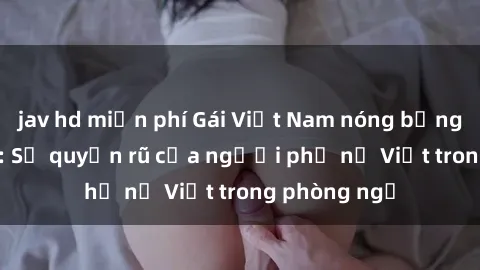 jav hd miễn phí Gái Việt Nam nóng bỏng khi làm tình: Sự quyến rũ của người phụ nữ Việt trong phòng ngủ