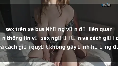 sex trên xe bus Những vấn đề liên quan đến việc tiếp cận thông tin về sex người lớn và cách giải quyết không gây ảnh hưởng đến trẻ em