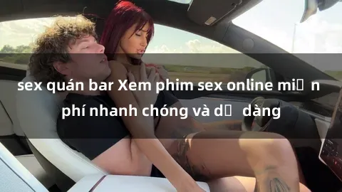 sex quán bar Xem phim sex online miễn phí nhanh chóng và dễ dàng