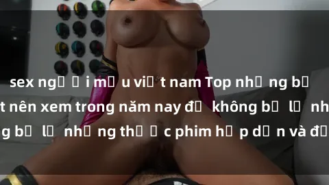 sex người mẫu việt nam Top những bộ phim sex hay nhất nên xem trong năm nay để không bỏ lỡ những thước phim hấp dẫn và đầy kịch tính.