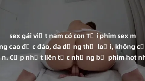 sex gái việt nam có con Tải phim sex miễn phí chất lượng cao độc đáo, đa dạng thể loại, không cần đăng ký tài khoản. Cập nhật liên tục những bộ phim hot nhất trên thị trường. Sự lựa chọn hàng đầu cho 
