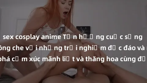 sex cosplay anime Tận hưởng cuộc sống tình dục online không che với những trải nghiệm độc đáo và mới lạ. Khám phá cảm xúc mãnh liệt và thăng hoa cùng đối tác tại các trang web chuyên nghiệp.