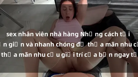sex nhân viên nhà hàng Những cách tải phim sex về máy đơn giản và nhanh chóng để thỏa mãn nhu cầu giải trí của bạn ngay tại nhà