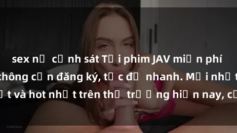 sex nữ cảnh sát Tải phim JAV miễn phí chất lượng cao, không cần đăng ký, tốc độ nhanh. Mới nhất và hot nhất trên thị trường hiện nay, cập nhật hàng ngày.