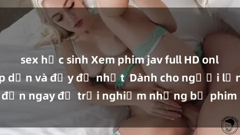 sex học sinh Xem phim jav full HD online miễn phí - Hấp dẫn và đầy đủ nhất  Dành cho người lớn, đến ngay để trải nghiệm những bộ phim hấp dẫn và hấp dẫn.