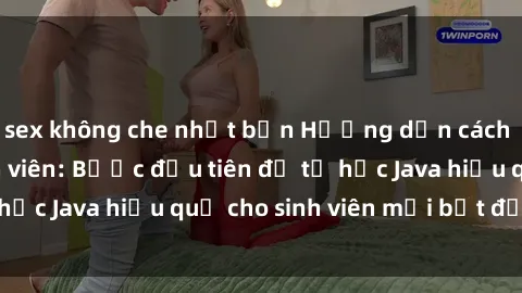 sex không che nhật bản Hướng dẫn cách học Java cho sinh viên: Bước đầu tiên để tự học Java hiệu quả cho sinh viên mới bắt đầu là gì?