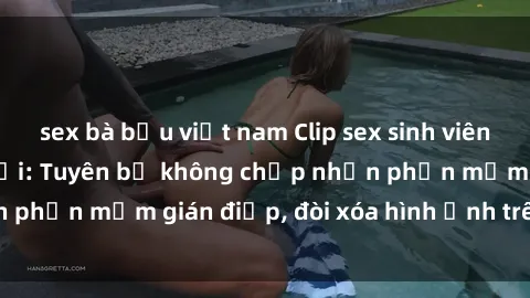 sex bà bầu việt nam Clip sex sinh viên gây sốt mạng xã hội: Tuyên bố không chấp nhận phần mềm gián điệp, đòi xóa hình ảnh trên internet