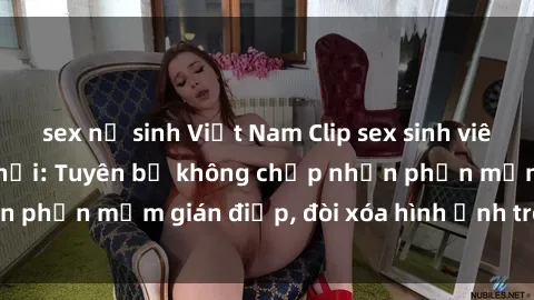 sex nữ sinh Việt Nam Clip sex sinh viên gây sốt mạng xã hội: Tuyên bố không chấp nhận phần mềm gián điệp, đòi xóa hình ảnh trên internet