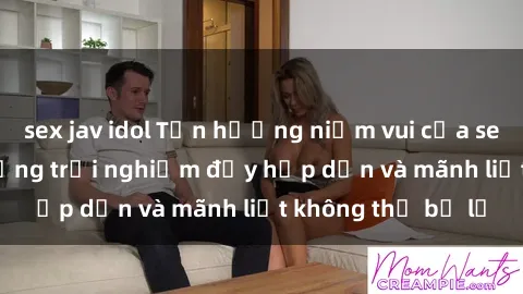 sex jav idol Tận hưởng niềm vui của sex với gái trẻ: những trải nghiệm đầy hấp dẫn và mãnh liệt không thể bỏ lỡ