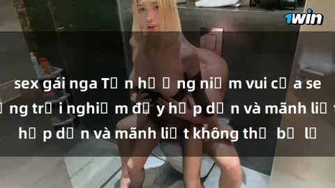 sex gái nga Tận hưởng niềm vui của sex với gái trẻ: những trải nghiệm đầy hấp dẫn và mãnh liệt không thể bỏ lỡ