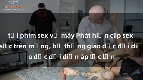 tải phim sex về máy Phát hiện clip sex nữ sinh gây sốc trên mạng, hệ thống giáo dục đối diện áp lực lớn