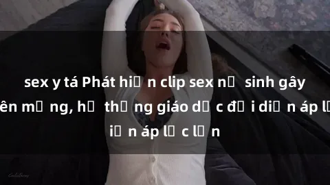 sex y tá Phát hiện clip sex nữ sinh gây sốc trên mạng, hệ thống giáo dục đối diện áp lực lớn