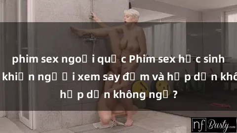 phim sex ngoại quốc Phim sex học sinh: Điều gì khiến người xem say đắm và hấp dẫn không ngờ?