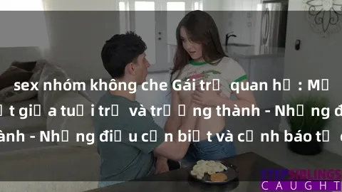 sex nhóm không che Gái trẻ quan hệ: Mối quan hệ khác biệt giữa tuổi trẻ và trưởng thành - Những điều cần biết và cảnh báo từ chuyên gia