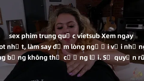 sex phim trung quốc vietsub Xem ngay bộ phim sex milf hot nhất, làm say đắm lòng người với những cảnh nóng bỏng không thể cưỡng lại. Sự quyến rũ của MILF sẽ khiến bạn mãnh liệt!