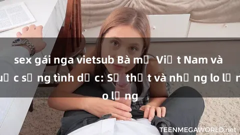 sex gái nga vietsub Bà mẹ Việt Nam và cuộc sống tình dục: Sự thật và những lo lắng