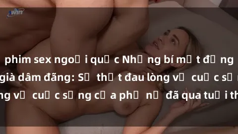 phim sex ngoại quốc Những bí mật đằng sau vẻ ngoài gái già dâm đãng: Sự thật đau lòng về cuộc sống của phụ nữ đã qua tuổi thanh xuân