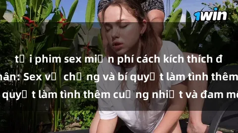 tải phim sex miễn phí cách kích thích đam mê trong hôn nhân: Sex vợ chồng và bí quyết làm tình thêm cuồng nhiệt và đam mê