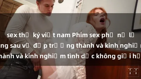 sex thư ký việt nam Phim sex phụ nữ lớn tuổi: Sức hút đằng sau vẻ đẹp trưởng thành và kinh nghiệm tình dục không giới hạn