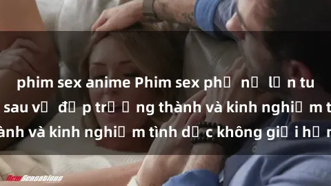 phim sex anime Phim sex phụ nữ lớn tuổi: Sức hút đằng sau vẻ đẹp trưởng thành và kinh nghiệm tình dục không giới hạn