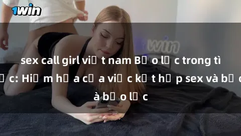 sex call girl việt nam Bạo lực trong tình dục: Hiểm họa của việc kết hợp sex và bạo lực